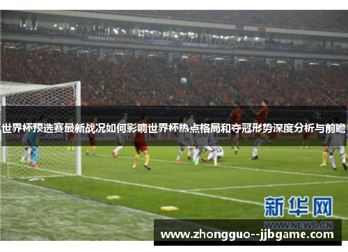 世界杯预选赛最新战况如何影响世界杯热点格局和夺冠形势深度分析与前瞻