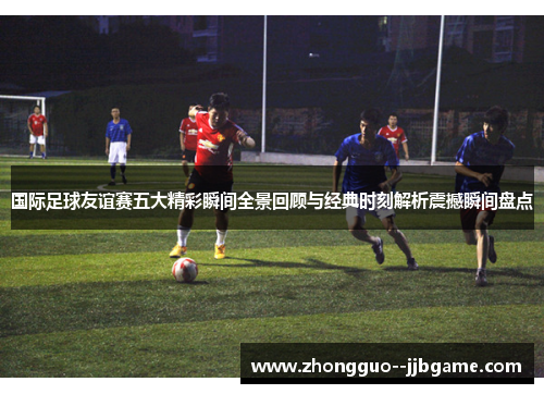 国际足球友谊赛五大精彩瞬间全景回顾与经典时刻解析震撼瞬间盘点