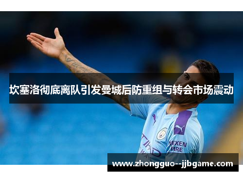 坎塞洛彻底离队引发曼城后防重组与转会市场震动
