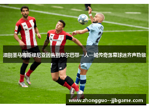 泪别圣马梅斯穆尼亚因告别毕尔巴鄂一人一城传奇落幕球迷齐声致敬