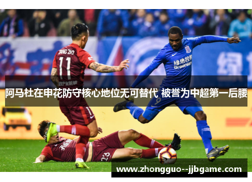 阿马杜在申花防守核心地位无可替代 被誉为中超第一后腰