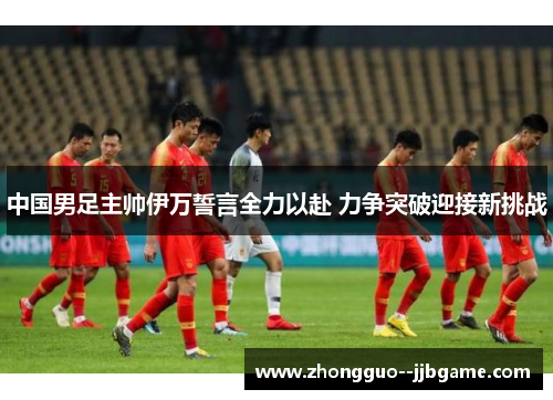 中国男足主帅伊万誓言全力以赴 力争突破迎接新挑战