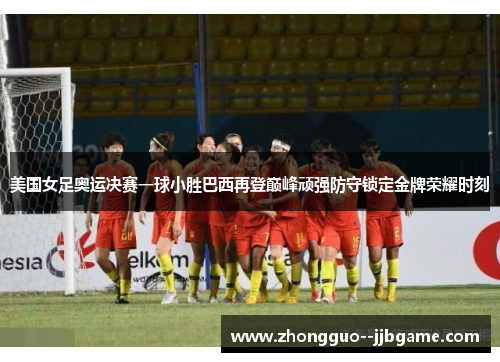 美国女足奥运决赛一球小胜巴西再登巅峰顽强防守锁定金牌荣耀时刻
