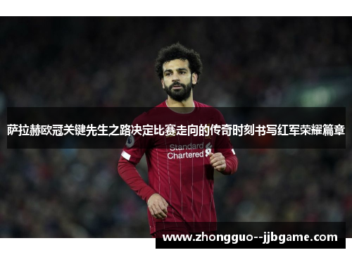 萨拉赫欧冠关键先生之路决定比赛走向的传奇时刻书写红军荣耀篇章 萨拉赫欧冠关键先生之路决定比赛走向的传奇时刻书写红军荣耀篇章